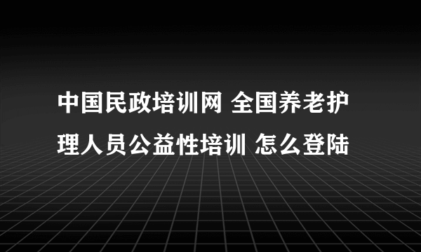 中国民政培训网 全国养老护理人员公益性培训 怎么登陆