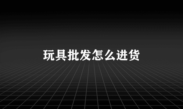 玩具批发怎么进货