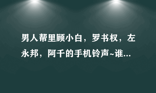 男人帮里顾小白，罗书权，左永邦，阿千的手机铃声~谁有啊！急求！