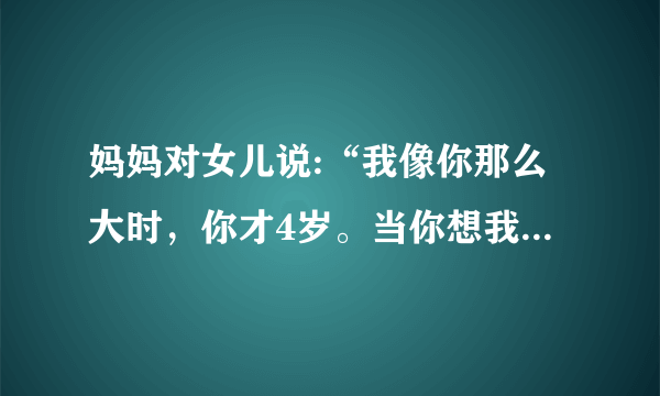 妈妈对女儿说:“我像你那么大时，你才4岁。当你想我这么大时，我就79岁了。”现在妈妈和女儿的年龄各