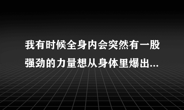 我有时候全身内会突然有一股强劲的力量想从身体里爆出来~这是怎么回事？