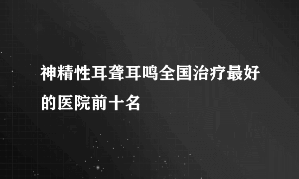 神精性耳聋耳鸣全国治疗最好的医院前十名