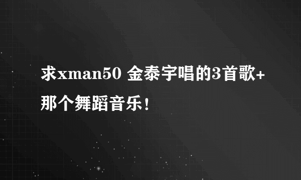 求xman50 金泰宇唱的3首歌+那个舞蹈音乐！