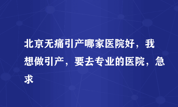 北京无痛引产哪家医院好，我想做引产，要去专业的医院，急求