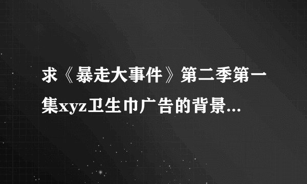 求《暴走大事件》第二季第一集xyz卫生巾广告的背景音乐，就是一个女声啊啊啊吟唱的那一段。跪求跪求！！