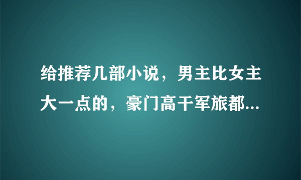 给推荐几部小说，男主比女主大一点的，豪门高干军旅都行，一定要宠文噢。或者那种男主把女主养大的也行