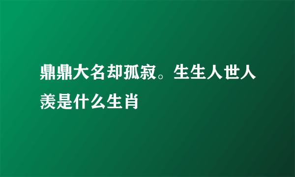 鼎鼎大名却孤寂。生生人世人羡是什么生肖