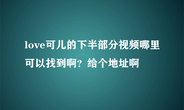 love可儿的下半部分视频哪里可以找到啊？给个地址啊