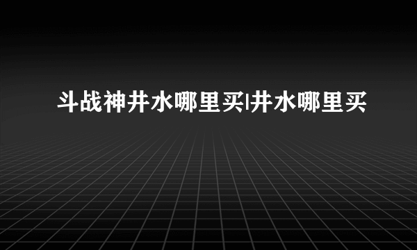 斗战神井水哪里买|井水哪里买