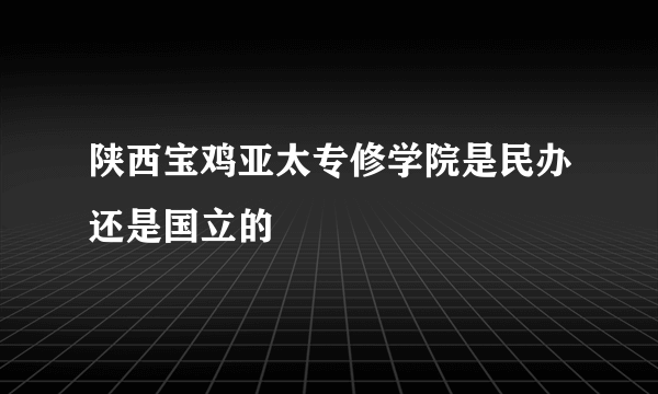 陕西宝鸡亚太专修学院是民办还是国立的