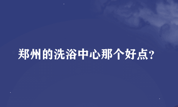 郑州的洗浴中心那个好点？