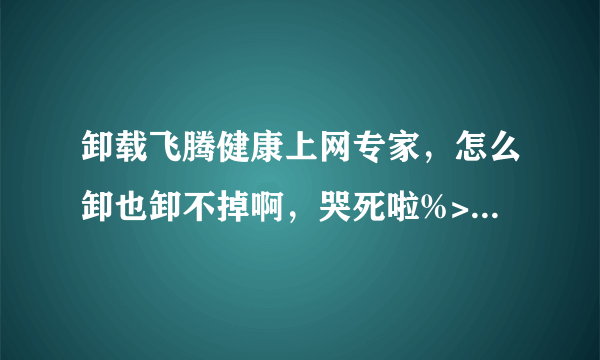 卸载飞腾健康上网专家，怎么卸也卸不掉啊，哭死啦%>_<%，跪求高手，禁止抄袭。。。