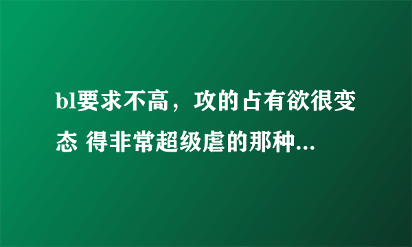 bl要求不高，攻的占有欲很变态 得非常超级虐的那种 【虐虐更健康】不要重生文，书名还有作者名就好