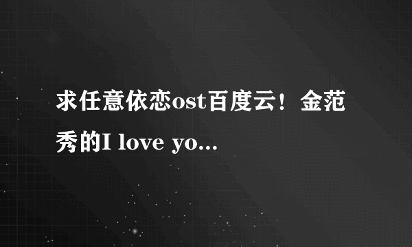 求任意依恋ost百度云！金范秀的I love you百度云！求百度云分享或链接