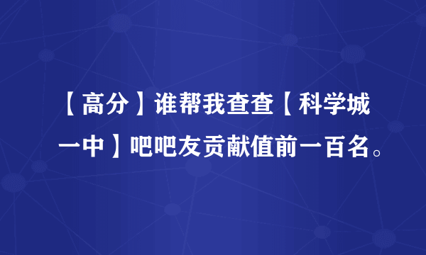 【高分】谁帮我查查【科学城一中】吧吧友贡献值前一百名。