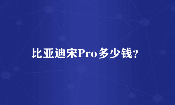 比亚迪宋Pro多少钱？