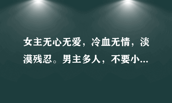 女主无心无爱，冷血无情，淡漠残忍。男主多人，不要小白，外形可以不美，但必须智慧。穿越完结，古代也行