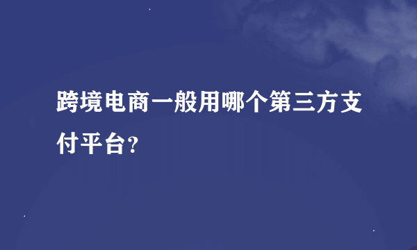 跨境电商一般用哪个第三方支付平台？