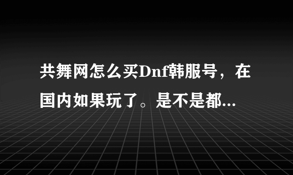 共舞网怎么买Dnf韩服号，在国内如果玩了。是不是都要把电脑的整个系统下载韩文系统？号有永久的吗