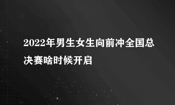 2022年男生女生向前冲全国总决赛啥时候开启