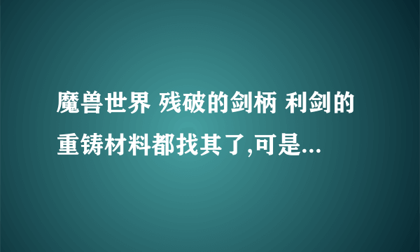 魔兽世界 残破的剑柄 利剑的重铸材料都找其了,可是不知道怎么融 谁能交我怎么融啊