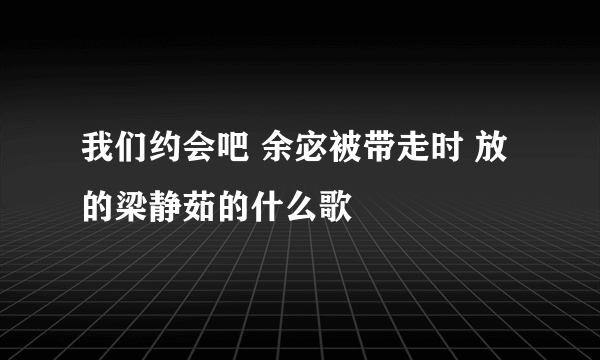 我们约会吧 余宓被带走时 放的梁静茹的什么歌