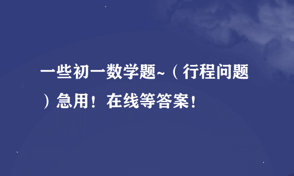 一些初一数学题~（行程问题）急用！在线等答案！