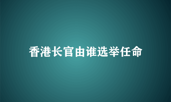 香港长官由谁选举任命