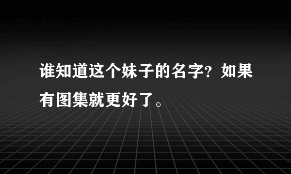 谁知道这个妹子的名字？如果有图集就更好了。