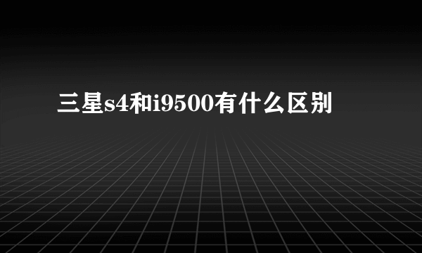 三星s4和i9500有什么区别