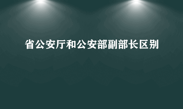 省公安厅和公安部副部长区别