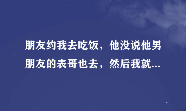 朋友约我去吃饭，他没说他男朋友的表哥也去，然后我就不去了？