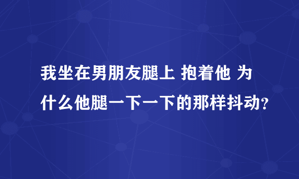 我坐在男朋友腿上 抱着他 为什么他腿一下一下的那样抖动？