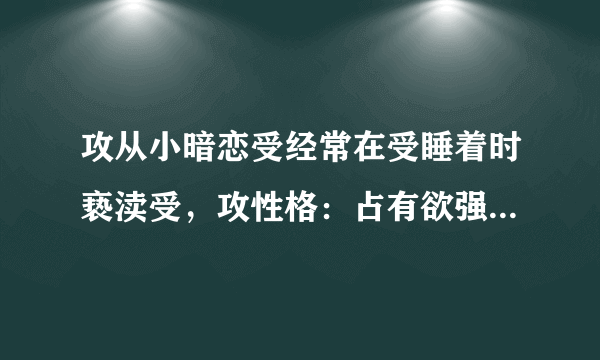 攻从小暗恋受经常在受睡着时亵渎受，攻性格：占有欲强控制欲强很变态