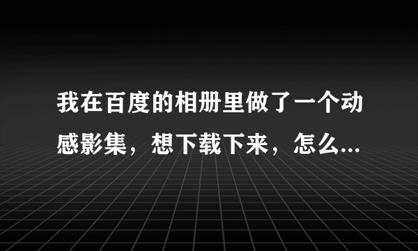 我在百度的相册里做了一个动感影集，想下载下来，怎么做？急！！！