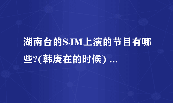 湖南台的SJM上演的节目有哪些?(韩庚在的时候) 全部哦~~