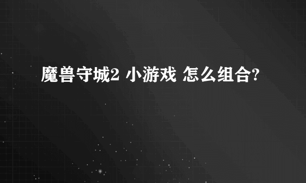 魔兽守城2 小游戏 怎么组合?