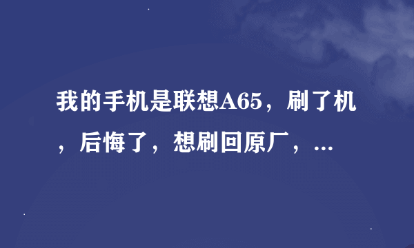 我的手机是联想A65，刷了机，后悔了，想刷回原厂，给我个刷机包吧，卡刷，不要刷完了出现问题，最好原...