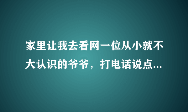 家里让我去看网一位从小就不大认识的爷爷，打电话说点什么好！我的意思就是提前打个招呼，准备过去