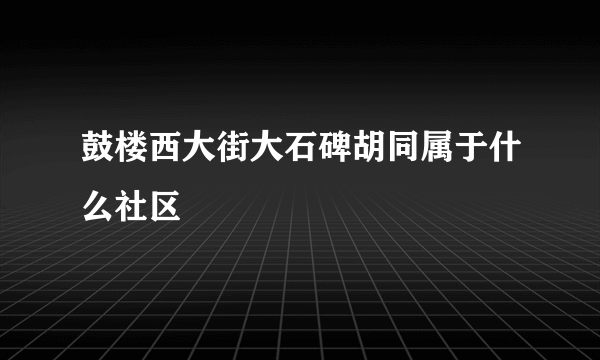 鼓楼西大街大石碑胡同属于什么社区