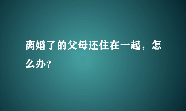 离婚了的父母还住在一起，怎么办？