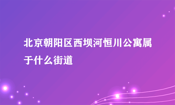 北京朝阳区西坝河恒川公寓属于什么街道