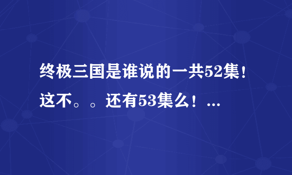 终极三国是谁说的一共52集！这不。。还有53集么！到底多少集？