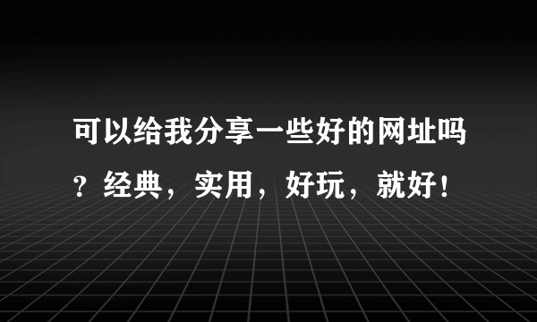 可以给我分享一些好的网址吗？经典，实用，好玩，就好！