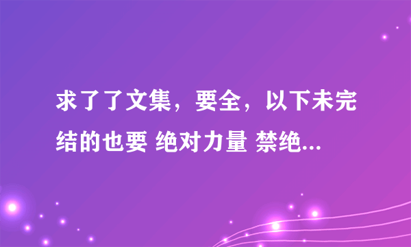 求了了文集，要全，以下未完结的也要 绝对力量 禁绝电影 堕落海洋 问罪之师 秘密 全方位攻略 暴烈之情番外