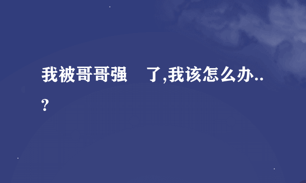 我被哥哥强姧了,我该怎么办..?