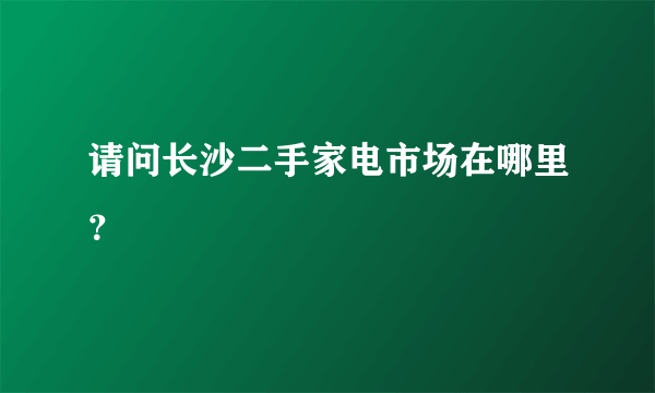 请问长沙二手家电市场在哪里？