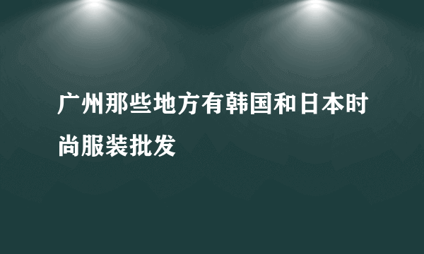 广州那些地方有韩国和日本时尚服装批发