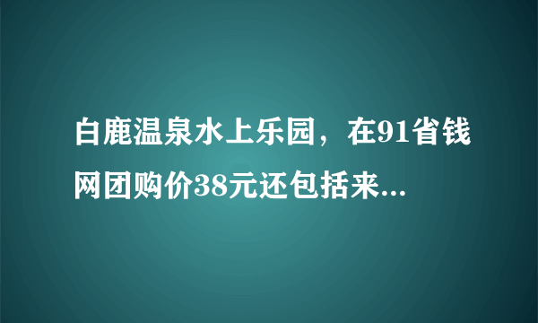 白鹿温泉水上乐园，在91省钱网团购价38元还包括来回车费，贵不贵？