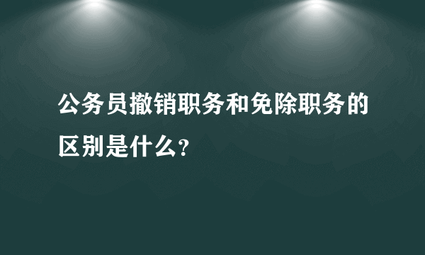 公务员撤销职务和免除职务的区别是什么？